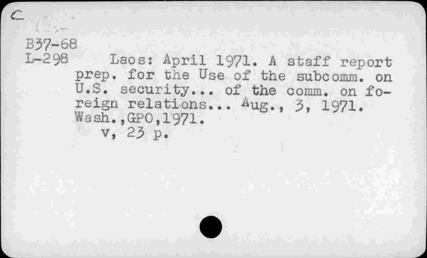 ﻿c.
B37-68
L-298 Laos: April 1971. A staff report prep, for the Use of the subcomm. on U.S. security... of the comm, on foreign relations... Aug 3 1971. Wash.,GPO,1971.
v, 23 p.